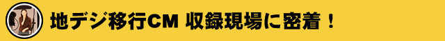 地デジ移行CM 収録現場に密着！